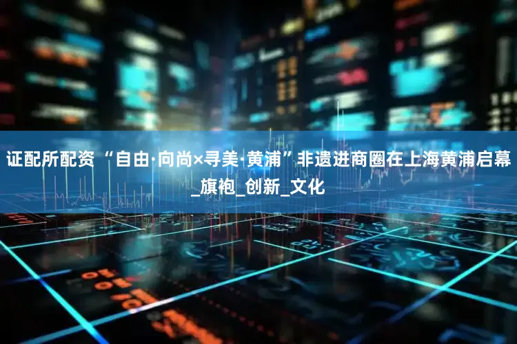 证配所配资 “自由·向尚×寻美·黄浦”非遗进商圈在上海黄浦启幕_旗袍_创新_文化
