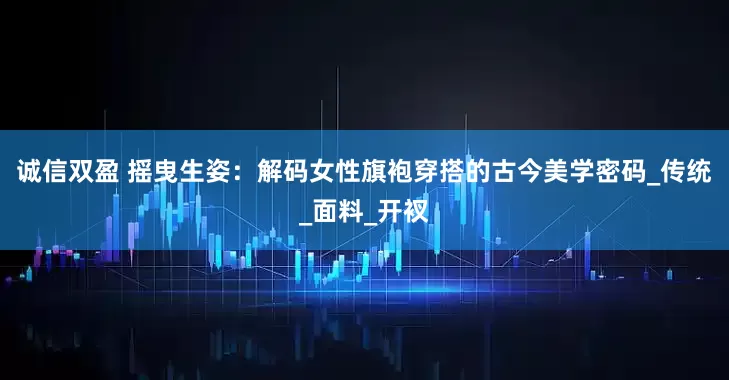 诚信双盈 摇曳生姿：解码女性旗袍穿搭的古今美学密码_传统_面料_开衩
