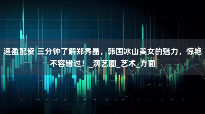 速盈配资 三分钟了解郑秀晶，韩国冰山美女的魅力，惊艳不容错过！_演艺圈_艺术_方面