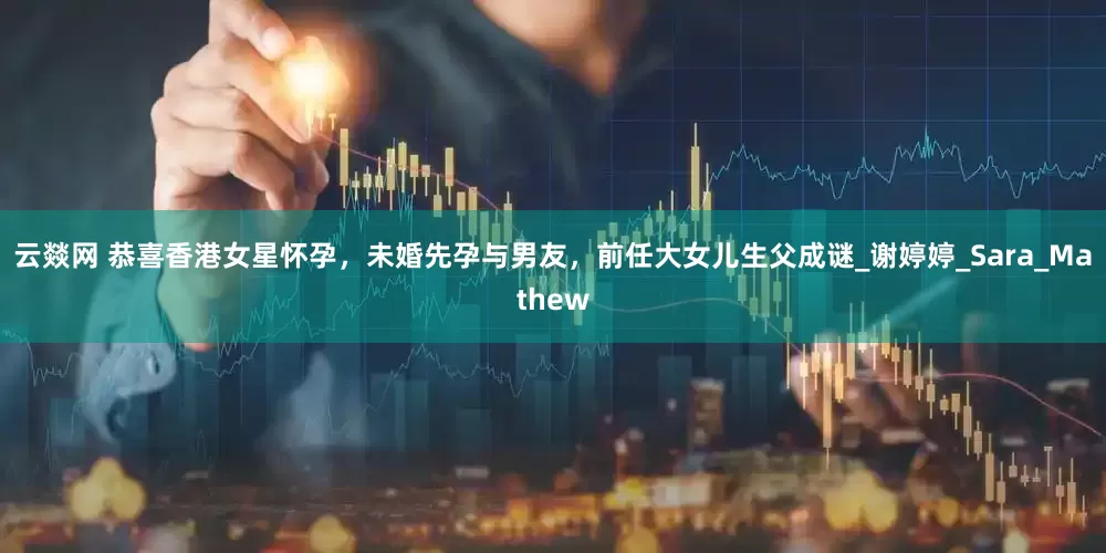 云燚网 恭喜香港女星怀孕，未婚先孕与男友，前任大女儿生父成谜_谢婷婷_Sara_Mathew