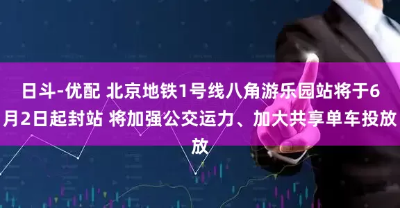 日斗-优配 北京地铁1号线八角游乐园站将于6月2日起封站 将加强公交运力、加大共享单车投放