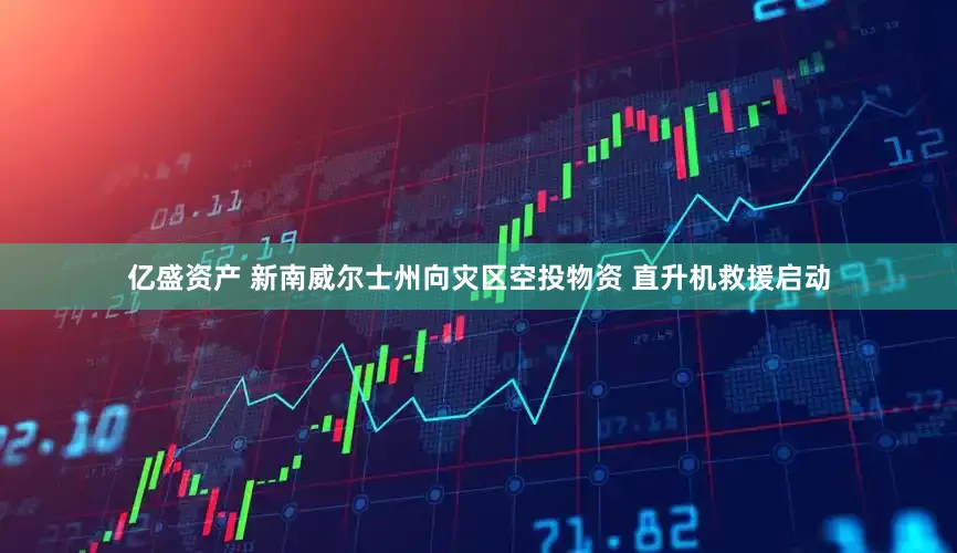 亿盛资产 新南威尔士州向灾区空投物资 直升机救援启动