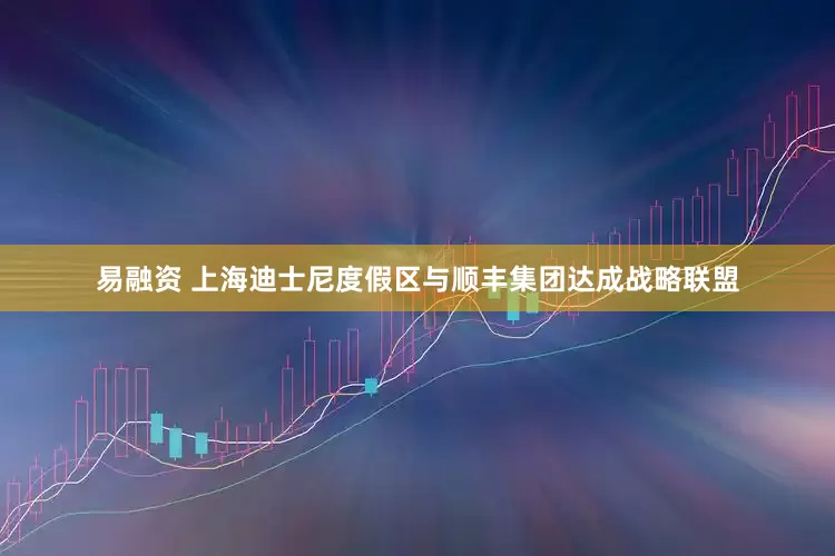 易融资 上海迪士尼度假区与顺丰集团达成战略联盟