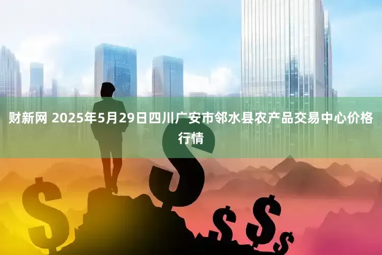 财新网 2025年5月29日四川广安市邻水县农产品交易中心价格行情
