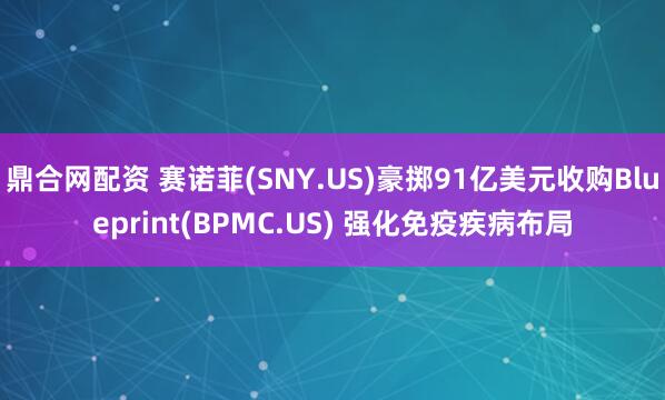 鼎合网配资 赛诺菲(SNY.US)豪掷91亿美元收购Blueprint(BPMC.US) 强化免疫疾病布局