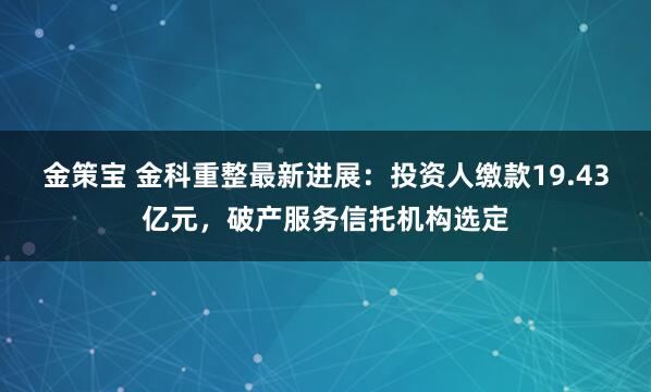 金策宝 金科重整最新进展：投资人缴款19.43亿元，破产服务信托机构选定