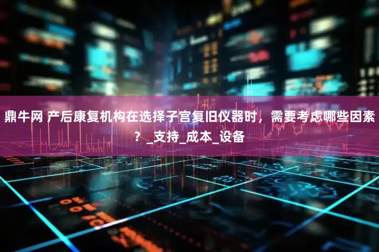 鼎牛网 产后康复机构在选择子宫复旧仪器时，需要考虑哪些因素？_支持_成本_设备