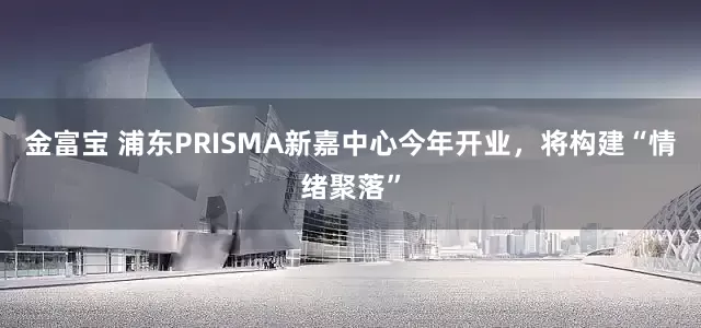 金富宝 浦东PRISMA新嘉中心今年开业，将构建“情绪聚落”