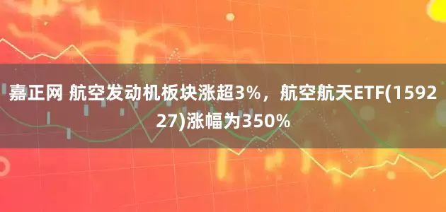 嘉正网 航空发动机板块涨超3%，航空航天ETF(159227)涨幅为350%