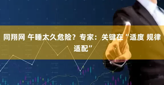 同翔网 午睡太久危险？专家：关键在“适度 规律 适配”