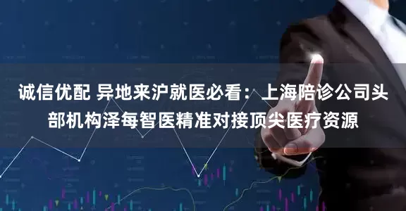诚信优配 异地来沪就医必看：上海陪诊公司头部机构泽每智医精准对接顶尖医疗资源