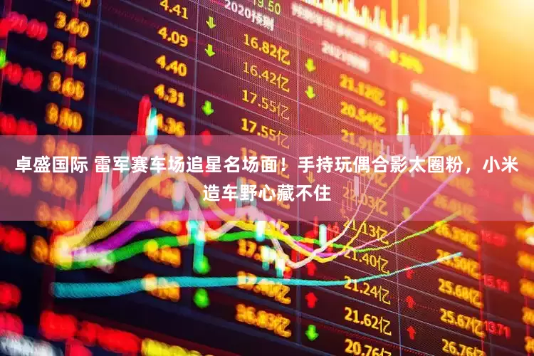 卓盛国际 雷军赛车场追星名场面！手持玩偶合影太圈粉，小米造车野心藏不住